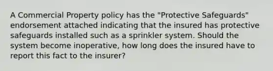 A Commercial Property policy has the "Protective Safeguards" endorsement attached indicating that the insured has protective safeguards installed such as a sprinkler system. Should the system become inoperative, how long does the insured have to report this fact to the insurer?