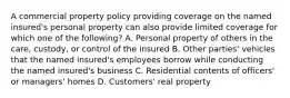 A commercial property policy providing coverage on the named insured's personal property can also provide limited coverage for which one of the following? A. Personal property of others in the care, custody, or control of the insured B. Other parties' vehicles that the named insured's employees borrow while conducting the named insured's business C. Residential contents of officers' or managers' homes D. Customers' real property