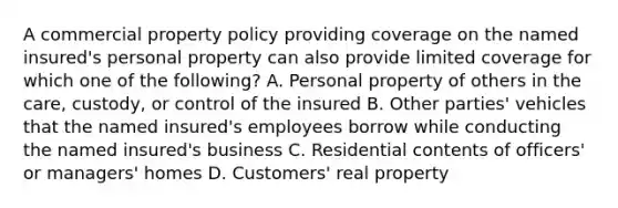 A commercial property policy providing coverage on the named insured's personal property can also provide limited coverage for which one of the following? A. Personal property of others in the care, custody, or control of the insured B. Other parties' vehicles that the named insured's employees borrow while conducting the named insured's business C. Residential contents of officers' or managers' homes D. Customers' real property