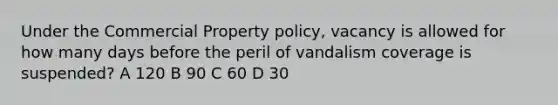 Under the Commercial Property policy, vacancy is allowed for how many days before the peril of vandalism coverage is suspended? A 120 B 90 C 60 D 30