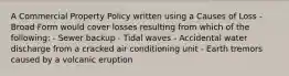 A Commercial Property Policy written using a Causes of Loss - Broad Form would cover losses resulting from which of the following: - Sewer backup - Tidal waves - Accidental water discharge from a cracked air conditioning unit - Earth tremors caused by a volcanic eruption