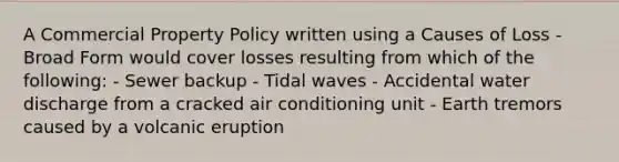 A Commercial Property Policy written using a Causes of Loss - Broad Form would cover losses resulting from which of the following: - Sewer backup - Tidal waves - Accidental water discharge from a cracked air conditioning unit - Earth tremors caused by a volcanic eruption