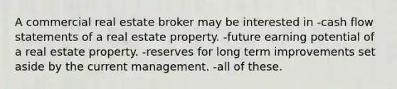 A commercial real estate broker may be interested in -cash flow statements of a real estate property. -future earning potential of a real estate property. -reserves for long term improvements set aside by the current management. -all of these.