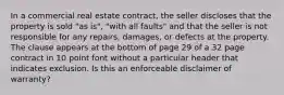 In a commercial real estate contract, the seller discloses that the property is sold "as is", "with all faults" and that the seller is not responsible for any repairs, damages, or defects at the property. The clause appears at the bottom of page 29 of a 32 page contract in 10 point font without a particular header that indicates exclusion. Is this an enforceable disclaimer of warranty?