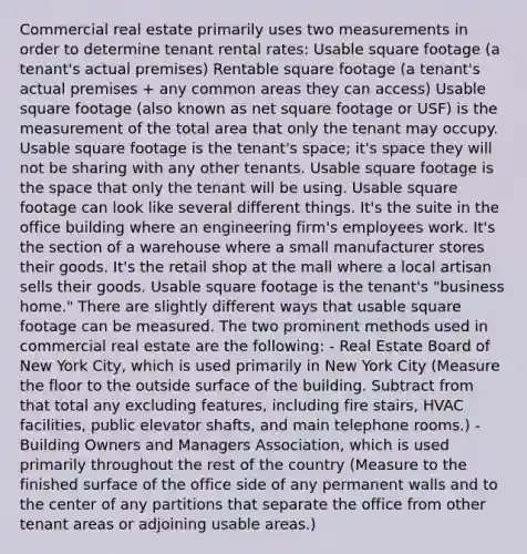 Commercial real estate primarily uses two measurements in order to determine tenant rental rates: Usable square footage (a tenant's actual premises) Rentable square footage (a tenant's actual premises + any common areas they can access) Usable square footage (also known as net square footage or USF) is the measurement of the total area that only the tenant may occupy. Usable square footage is the tenant's space; it's space they will not be sharing with any other tenants. Usable square footage is the space that only the tenant will be using. Usable square footage can look like several different things. It's the suite in the office building where an engineering firm's employees work. It's the section of a warehouse where a small manufacturer stores their goods. It's the retail shop at the mall where a local artisan sells their goods. Usable square footage is the tenant's "business home." There are slightly different ways that usable square footage can be measured. The two prominent methods used in commercial real estate are the following: - Real Estate Board of New York City, which is used primarily in New York City (Measure the floor to the outside surface of the building. Subtract from that total any excluding features, including fire stairs, HVAC facilities, public elevator shafts, and main telephone rooms.) - Building Owners and Managers Association, which is used primarily throughout the rest of the country (Measure to the finished surface of the office side of any permanent walls and to the center of any partitions that separate the office from other tenant areas or adjoining usable areas.)