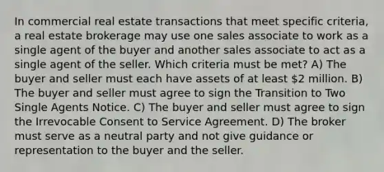 In commercial real estate transactions that meet specific criteria, a real estate brokerage may use one sales associate to work as a single agent of the buyer and another sales associate to act as a single agent of the seller. Which criteria must be met? A) The buyer and seller must each have assets of at least 2 million. B) The buyer and seller must agree to sign the Transition to Two Single Agents Notice. C) The buyer and seller must agree to sign the Irrevocable Consent to Service Agreement. D) The broker must serve as a neutral party and not give guidance or representation to the buyer and the seller.