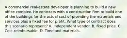 A commercial real-estate developer is planning to build a new office complex. He contracts with a construction firm to build one of the buildings for the actual cost of providing the materials and services plus a fixed fee for profit. What type of contract does this scenario represent? A. Independent vendor. B. Fixed price. C. Cost-reimbursable. D. Time and materials.