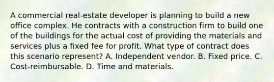 A commercial real-estate developer is planning to build a new office complex. He contracts with a construction firm to build one of the buildings for the actual cost of providing the materials and services plus a fixed fee for profit. What type of contract does this scenario represent? A. Independent vendor. B. Fixed price. C. Cost-reimbursable. D. Time and materials.