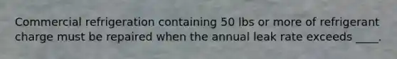 Commercial refrigeration containing 50 lbs or more of refrigerant charge must be repaired when the annual leak rate exceeds ____.
