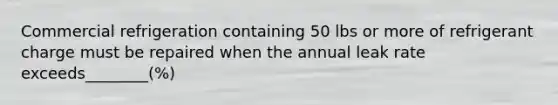 Commercial refrigeration containing 50 lbs or more of refrigerant charge must be repaired when the annual leak rate exceeds________(%)