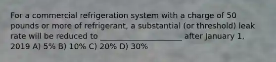 For a commercial refrigeration system with a charge of 50 pounds or more of refrigerant, a substantial (or threshold) leak rate will be reduced to _____________________ after January 1, 2019 A) 5% B) 10% C) 20% D) 30%