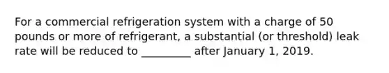 For a commercial refrigeration system with a charge of 50 pounds or more of refrigerant, a substantial (or threshold) leak rate will be reduced to _________ after January 1, 2019.