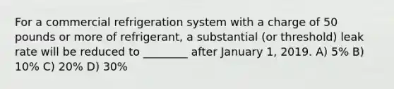 For a commercial refrigeration system with a charge of 50 pounds or more of refrigerant, a substantial (or threshold) leak rate will be reduced to ________ after January 1, 2019. A) 5% B) 10% C) 20% D) 30%