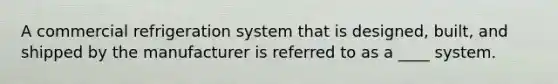 A commercial refrigeration system that is designed, built, and shipped by the manufacturer is referred to as a ____ system.