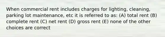 When commercial rent includes charges for lighting, cleaning, parking lot maintenance, etc it is referred to as: (A) total rent (B) complete rent (C) net rent (D) gross rent (E) none of the other choices are correct