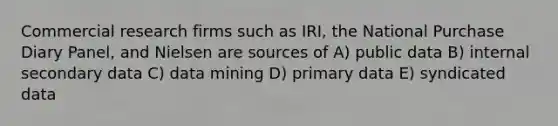 Commercial research firms such as IRI, the National Purchase Diary Panel, and Nielsen are sources of A) public data B) internal secondary data C) data mining D) primary data E) syndicated data