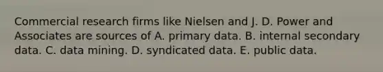 Commercial research firms like Nielsen and J. D. Power and Associates are sources of A. primary data. B. internal secondary data. C. data mining. D. syndicated data. E. public data.