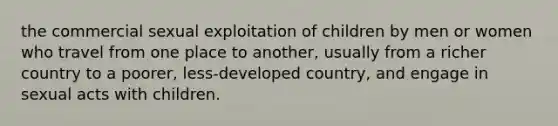 the commercial sexual exploitation of children by men or women who travel from one place to another, usually from a richer country to a poorer, less-developed country, and engage in sexual acts with children.