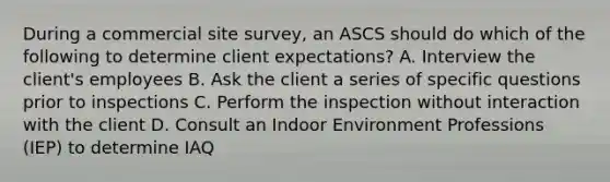 During a commercial site survey, an ASCS should do which of the following to determine client expectations? A. Interview the client's employees B. Ask the client a series of specific questions prior to inspections C. Perform the inspection without interaction with the client D. Consult an Indoor Environment Professions (IEP) to determine IAQ