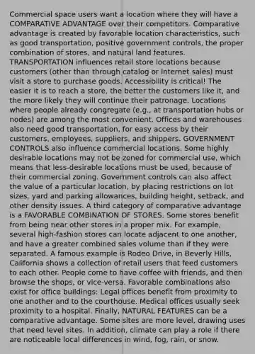 Commercial space users want a location where they will have a COMPARATIVE ADVANTAGE over their competitors. Comparative advantage is created by favorable location characteristics, such as good transportation, positive government controls, the proper combination of stores, and natural land features. TRANSPORTATION influences retail store locations because customers (other than through catalog or Internet sales) must visit a store to purchase goods. Accessibility is critical! The easier it is to reach a store, the better the customers like it, and the more likely they will continue their patronage. Locations where people already congregate (e.g., at transportation hubs or nodes) are among the most convenient. Offices and warehouses also need good transportation, for easy access by their customers, employees, suppliers, and shippers. GOVERNMENT CONTROLS also influence commercial locations. Some highly desirable locations may not be zoned for commercial use, which means that less-desirable locations must be used, because of their commercial zoning. Government controls can also affect the value of a particular location, by placing restrictions on lot sizes, yard and parking allowances, building height, setback, and other density issues. A third category of comparative advantage is a FAVORABLE COMBINATION OF STORES. Some stores benefit from being near other stores in a proper mix. For example, several high-fashion stores can locate adjacent to one another, and have a greater combined sales volume than if they were separated. A famous example is Rodeo Drive, in Beverly Hills, California shows a collection of retail users that feed customers to each other. People come to have coffee with friends, and then browse the shops, or vice-versa. Favorable combinations also exist for office buildings: Legal offices benefit from proximity to one another and to the courthouse. Medical offices usually seek proximity to a hospital. Finally, NATURAL FEATURES can be a comparative advantage. Some sites are more level, drawing uses that need level sites. In addition, climate can play a role if there are noticeable local differences in wind, fog, rain, or snow.