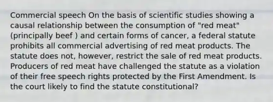 Commercial speech On the basis of scientific studies showing a causal relationship between the consumption of "red meat" (principally beef ) and certain forms of cancer, a federal statute prohibits all commercial advertising of red meat products. The statute does not, however, restrict the sale of red meat products. Producers of red meat have challenged the statute as a violation of their free speech rights protected by the First Amendment. Is the court likely to find the statute constitutional?