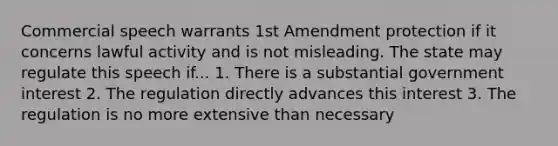 Commercial speech warrants 1st Amendment protection if it concerns lawful activity and is not misleading. The state may regulate this speech if... 1. There is a substantial government interest 2. The regulation directly advances this interest 3. The regulation is no more extensive than necessary