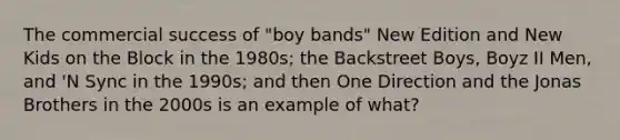 The commercial success of "boy bands" New Edition and New Kids on the Block in the 1980s; the Backstreet Boys, Boyz II Men, and 'N Sync in the 1990s; and then One Direction and the Jonas Brothers in the 2000s is an example of what?