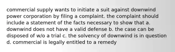 commercial supply wants to initiate a suit against downwind power corporation by filing a complaint. the complaint should include a statement of the facts necessary to show that a. downwind does not have a valid defense b. the case can be disposed of w/o a trial c. the solvency of downwind is in question d. commercial is legally entitled to a remedy