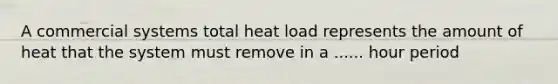 A commercial systems total heat load represents the amount of heat that the system must remove in a ...... hour period