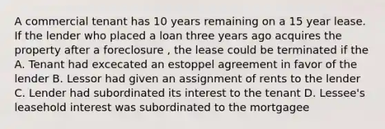 A commercial tenant has 10 years remaining on a 15 year lease. If the lender who placed a loan three years ago acquires the property after a foreclosure , the lease could be terminated if the A. Tenant had excecated an estoppel agreement in favor of the lender B. Lessor had given an assignment of rents to the lender C. Lender had subordinated its interest to the tenant D. Lessee's leasehold interest was subordinated to the mortgagee