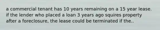 a commercial tenant has 10 years remaining on a 15 year lease. if the lender who placed a loan 3 years ago squires property after a foreclosure, the lease could be terminated if the..