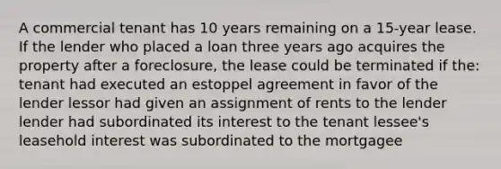 A commercial tenant has 10 years remaining on a 15-year lease. If the lender who placed a loan three years ago acquires the property after a foreclosure, the lease could be terminated if the: tenant had executed an estoppel agreement in favor of the lender lessor had given an assignment of rents to the lender lender had subordinated its interest to the tenant lessee's leasehold interest was subordinated to the mortgagee