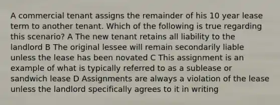 A commercial tenant assigns the remainder of his 10 year lease term to another tenant. Which of the following is true regarding this scenario? A The new tenant retains all liability to the landlord B The original lessee will remain secondarily liable unless the lease has been novated C This assignment is an example of what is typically referred to as a sublease or sandwich lease D Assignments are always a violation of the lease unless the landlord specifically agrees to it in writing