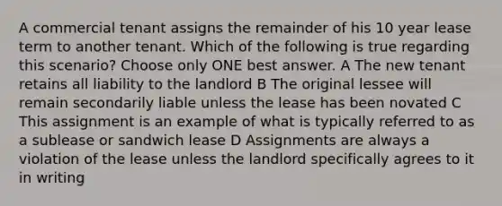 A commercial tenant assigns the remainder of his 10 year lease term to another tenant. Which of the following is true regarding this scenario? Choose only ONE best answer. A The new tenant retains all liability to the landlord B The original lessee will remain secondarily liable unless the lease has been novated C This assignment is an example of what is typically referred to as a sublease or sandwich lease D Assignments are always a violation of the lease unless the landlord specifically agrees to it in writing