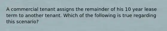 A commercial tenant assigns the remainder of his 10 year lease term to another tenant. Which of the following is true regarding this scenario?