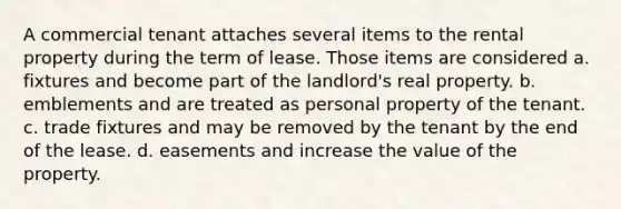 A commercial tenant attaches several items to the rental property during the term of lease. Those items are considered a. fixtures and become part of the landlord's real property. b. emblements and are treated as personal property of the tenant. c. trade fixtures and may be removed by the tenant by the end of the lease. d. easements and increase the value of the property.