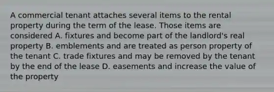 A commercial tenant attaches several items to the rental property during the term of the lease. Those items are considered A. fixtures and become part of the landlord's real property B. emblements and are treated as person property of the tenant C. trade fixtures and may be removed by the tenant by the end of the lease D. easements and increase the value of the property