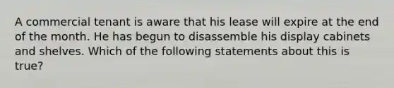 A commercial tenant is aware that his lease will expire at the end of the month. He has begun to disassemble his display cabinets and shelves. Which of the following statements about this is true?