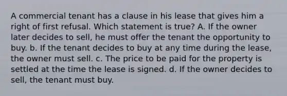 A commercial tenant has a clause in his lease that gives him a right of first refusal. Which statement is true? A. If the owner later decides to sell, he must offer the tenant the opportunity to buy. b. If the tenant decides to buy at any time during the lease, the owner must sell. c. The price to be paid for the property is settled at the time the lease is signed. d. If the owner decides to sell, the tenant must buy.