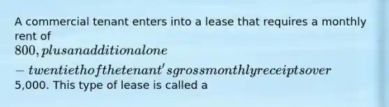 A commercial tenant enters into a lease that requires a monthly rent of 800, plus an additional one-twentieth of the tenant's gross monthly receipts over5,000. This type of lease is called a