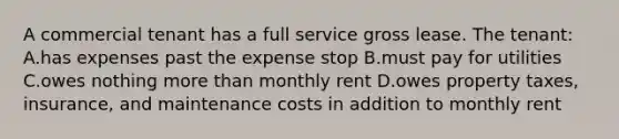 A commercial tenant has a full service gross lease. The tenant: A.has expenses past the expense stop B.must pay for utilities C.owes nothing more than monthly rent D.owes property taxes, insurance, and maintenance costs in addition to monthly rent