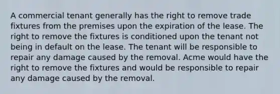 A commercial tenant generally has the right to remove trade fixtures from the premises upon the expiration of the lease. The right to remove the fixtures is conditioned upon the tenant not being in default on the lease. The tenant will be responsible to repair any damage caused by the removal. Acme would have the right to remove the fixtures and would be responsible to repair any damage caused by the removal.