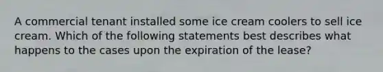 A commercial tenant installed some ice cream coolers to sell ice cream. Which of the following statements best describes what happens to the cases upon the expiration of the lease?