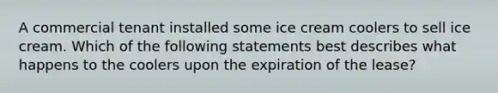 A commercial tenant installed some ice cream coolers to sell ice cream. Which of the following statements best describes what happens to the coolers upon the expiration of the lease?