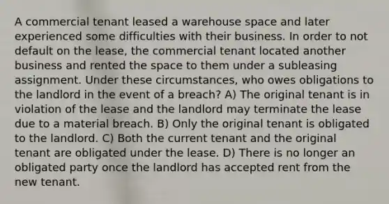 A commercial tenant leased a warehouse space and later experienced some difficulties with their business. In order to not default on the lease, the commercial tenant located another business and rented the space to them under a subleasing assignment. Under these circumstances, who owes obligations to the landlord in the event of a breach? A) The original tenant is in violation of the lease and the landlord may terminate the lease due to a material breach. B) Only the original tenant is obligated to the landlord. C) Both the current tenant and the original tenant are obligated under the lease. D) There is no longer an obligated party once the landlord has accepted rent from the new tenant.