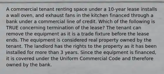 A commercial tenant renting space under a 10-year lease installs a wall oven, and exhaust fans in the kitchen financed through a bank under a commercial line of credit. Which of the following is TRUE concerning termination of the lease? The tenant can remove the equipment as it is a trade fixture before the lease ends. The equipment is considered real property owned by the tenant. The landlord has the rights to the property as it has been installed for more than 3 years. Since the equipment is financed, it is covered under the Uniform Commercial Code and therefore owned by the bank.