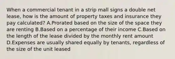 When a commercial tenant in a strip mall signs a double net lease, how is the amount of property taxes and insurance they pay calculated? A.Prorated based on the size of the space they are renting B.Based on a percentage of their income C.Based on the length of the lease divided by the monthly rent amount D.Expenses are usually shared equally by tenants, regardless of the size of the unit leased