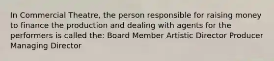 In Commercial Theatre, the person responsible for raising money to finance the production and dealing with agents for the performers is called the: Board Member Artistic Director Producer Managing Director