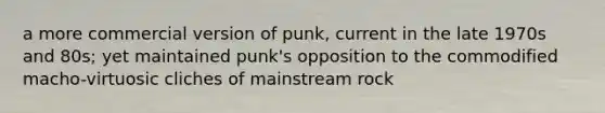 a more commercial version of punk, current in the late 1970s and 80s; yet maintained punk's opposition to the commodified macho-virtuosic cliches of mainstream rock