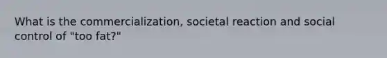 What is the commercialization, societal reaction and social control of "too fat?"